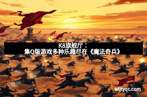 K8旗舰厅：集Q版游戏多种乐趣尽在《魔法奇兵》